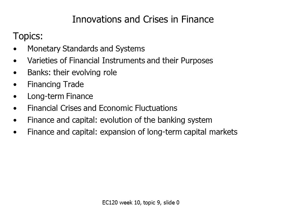 EC120 week 10, topic 9, slide 0 Innovations and Crises in Finance Topics: Monetary Standards and Systems Varieties of Financial Instruments and their Purposes Banks: their evolving role Financing Trade Long-term Finance Financial Crises and Economic Fluctuations Finance and capital: evolution of the banking system Finance and capital: expansion of long-term capital markets