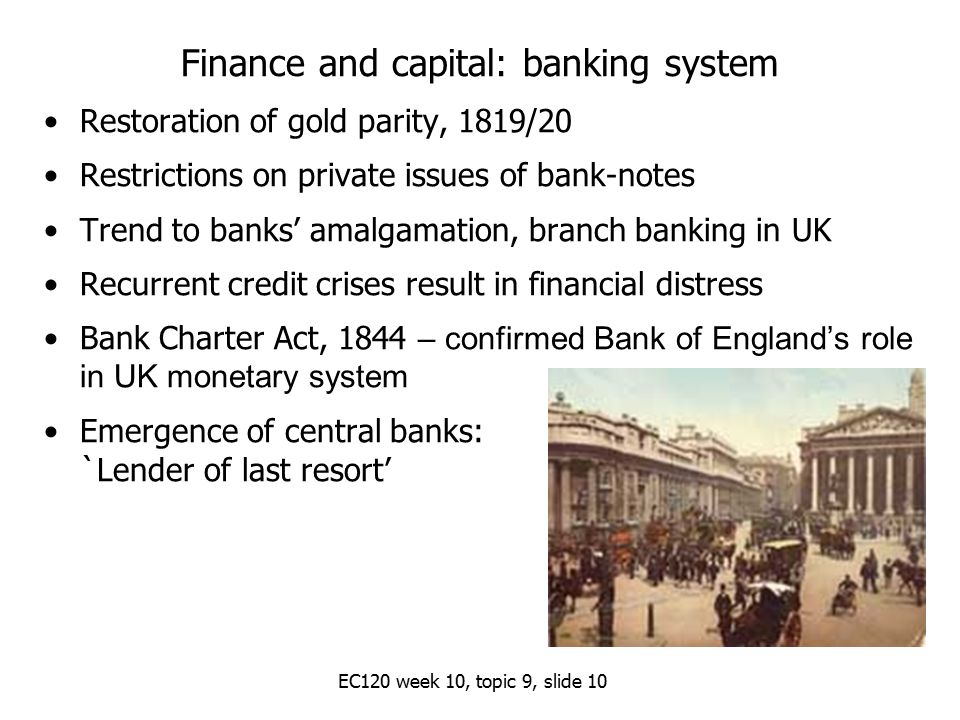 EC120 week 10, topic 9, slide 10 Finance and capital: banking system Restoration of gold parity, 1819/20 Restrictions on private issues of bank-notes Trend to banks’ amalgamation, branch banking in UK Recurrent credit crises result in financial distress Bank Charter Act, 1844 – confirmed Bank of England’s role in UK monetary system Emergence of central banks: `Lender of last resort’