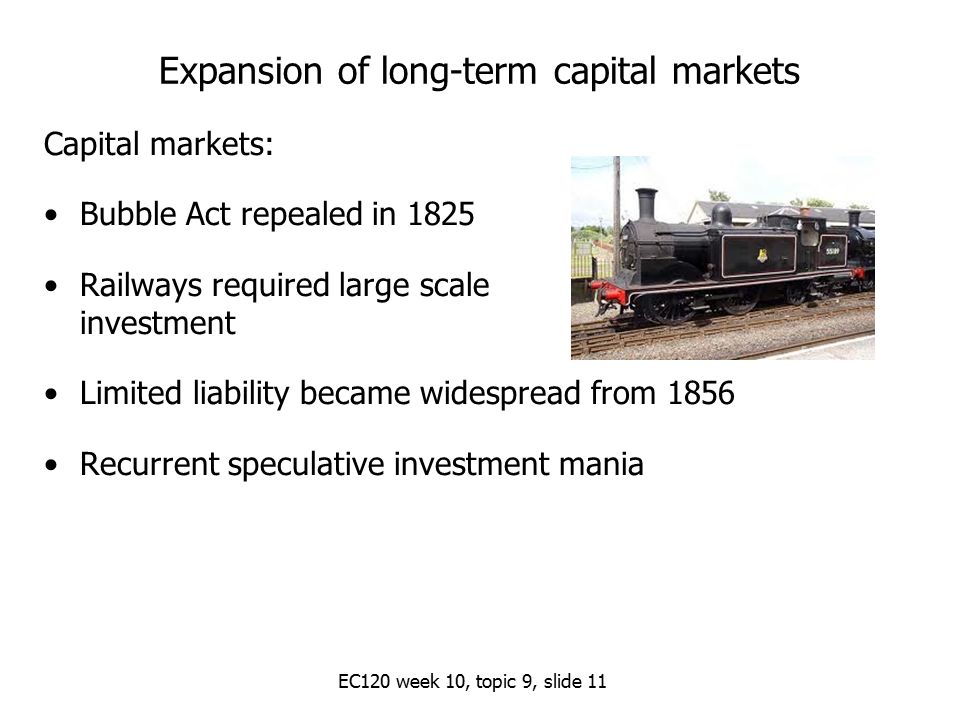EC120 week 10, topic 9, slide 11 Expansion of long-term capital markets Capital markets: Bubble Act repealed in 1825 Railways required large scale investment Limited liability became widespread from 1856 Recurrent speculative investment mania