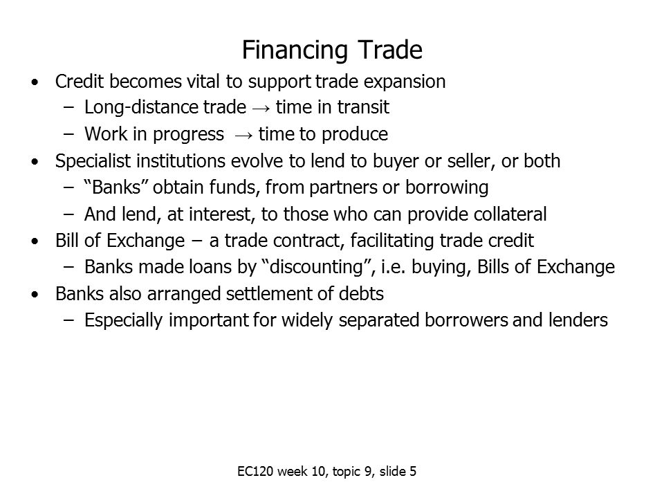Financing Trade Credit becomes vital to support trade expansion –Long-distance trade → time in transit –Work in progress → time to produce Specialist institutions evolve to lend to buyer or seller, or both – Banks obtain funds, from partners or borrowing –And lend, at interest, to those who can provide collateral Bill of Exchange − a trade contract, facilitating trade credit –Banks made loans by discounting , i.e.