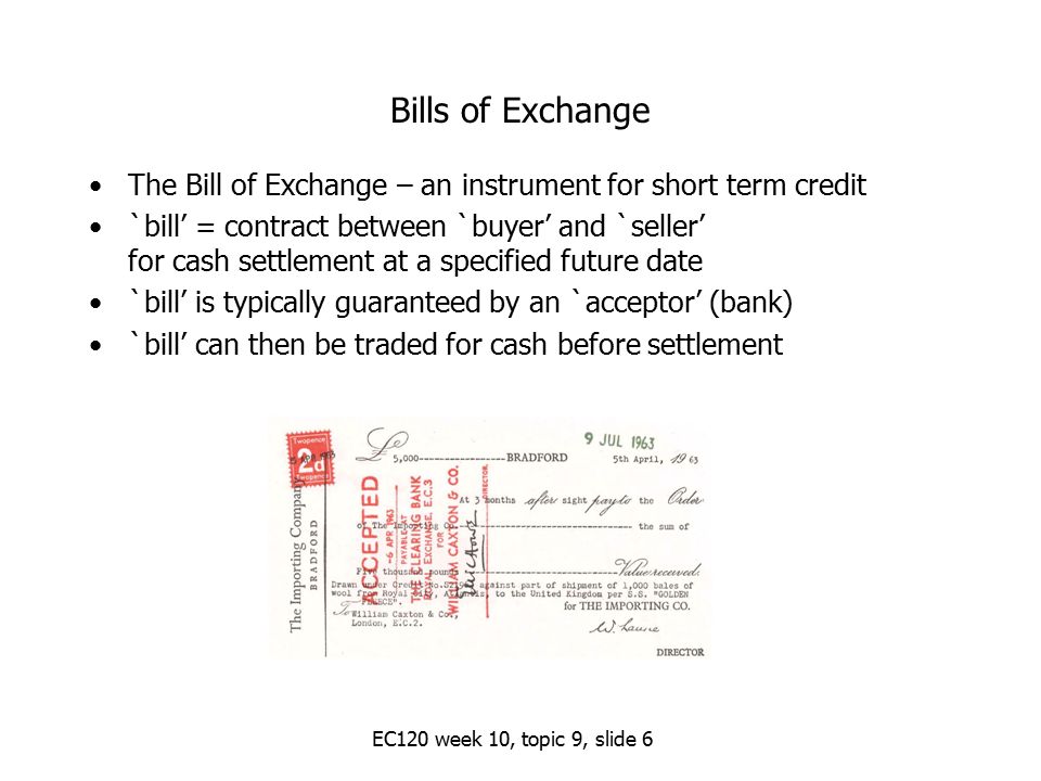 Bills of Exchange The Bill of Exchange – an instrument for short term credit `bill’ = contract between `buyer’ and `seller’ for cash settlement at a specified future date `bill’ is typically guaranteed by an `acceptor’ (bank) `bill’ can then be traded for cash before settlement EC120 week 10, topic 9, slide 6