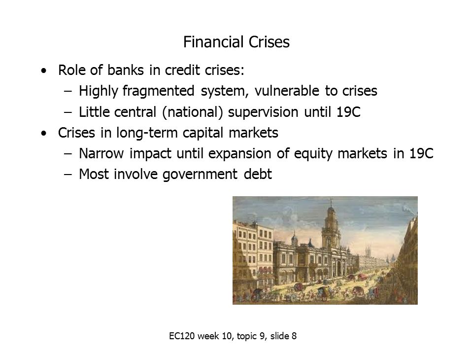 Financial Crises Role of banks in credit crises: –Highly fragmented system, vulnerable to crises –Little central (national) supervision until 19C Crises in long-term capital markets –Narrow impact until expansion of equity markets in 19C –Most involve government debt EC120 week 10, topic 9, slide 8