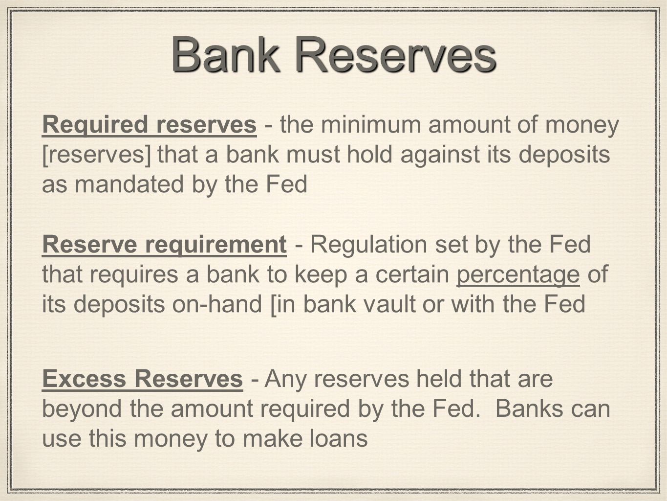 Bank Reserves Required reserves - the minimum amount of money [reserves] that a bank must hold against its deposits as mandated by the Fed Reserve requirement - Regulation set by the Fed that requires a bank to keep a certain percentage of its deposits on-hand [in bank vault or with the Fed Excess Reserves - Any reserves held that are beyond the amount required by the Fed.
