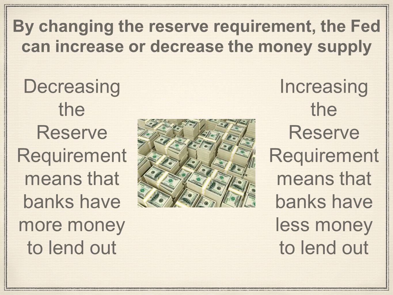 By changing the reserve requirement, the Fed can increase or decrease the money supply Decreasing the Reserve Requirement means that banks have more money to lend out Increasing the Reserve Requirement means that banks have less money to lend out