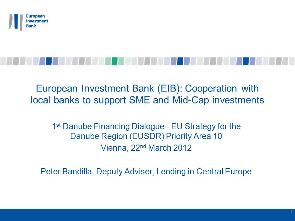 1 European Investment Bank (EIB): Cooperation with local banks to support SME and Mid-Cap investments 1 st Danube Financing Dialogue - EU Strategy for the Danube Region (EUSDR) Priority Area 10 Vienna, 22 nd March 2012 Peter Bandilla, Deputy Adviser, Lending in Central Europe