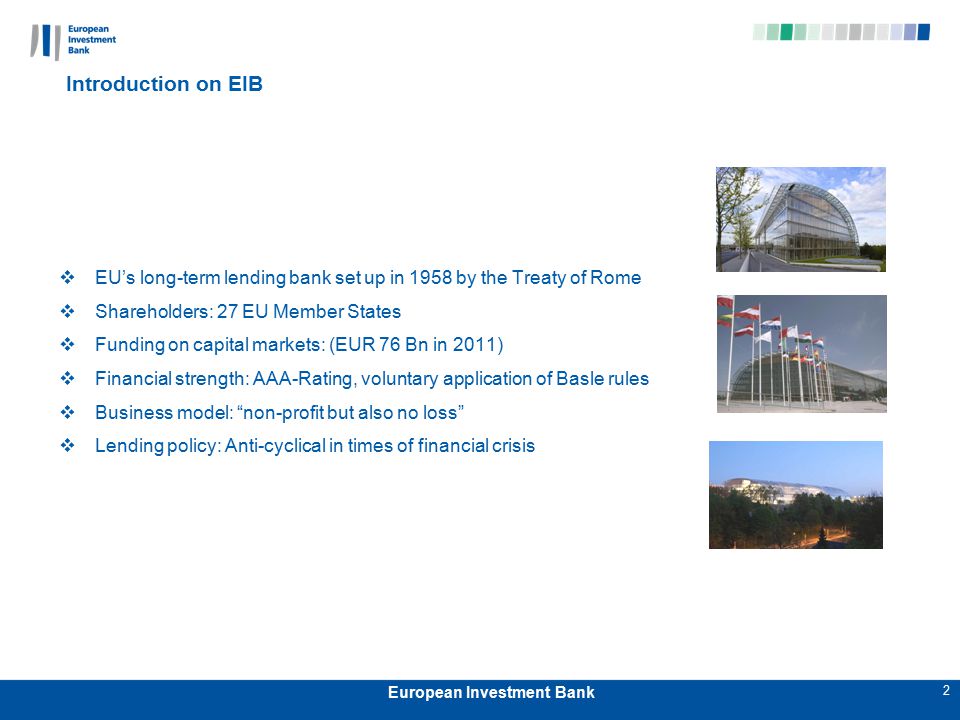 2 European Investment Bank Introduction on EIB  EU’s long-term lending bank set up in 1958 by the Treaty of Rome  Shareholders: 27 EU Member States  Funding on capital markets: (EUR 76 Bn in 2011)  Financial strength: AAA-Rating, voluntary application of Basle rules  Business model: non-profit but also no loss  Lending policy: Anti-cyclical in times of financial crisis