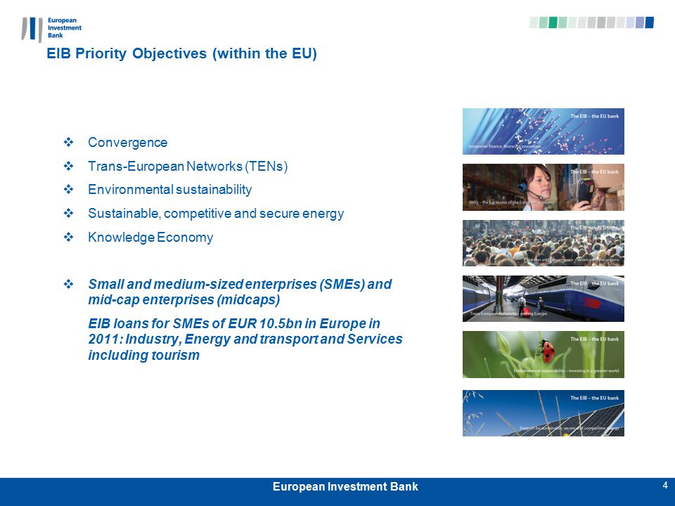 4 European Investment Bank EIB Priority Objectives (within the EU)  Convergence  Trans-European Networks (TENs)  Environmental sustainability  Sustainable, competitive and secure energy  Knowledge Economy  Small and medium-sized enterprises (SMEs) and mid-cap enterprises (midcaps) EIB loans for SMEs of EUR 10.5bn in Europe in 2011: Industry, Energy and transport and Services including tourism
