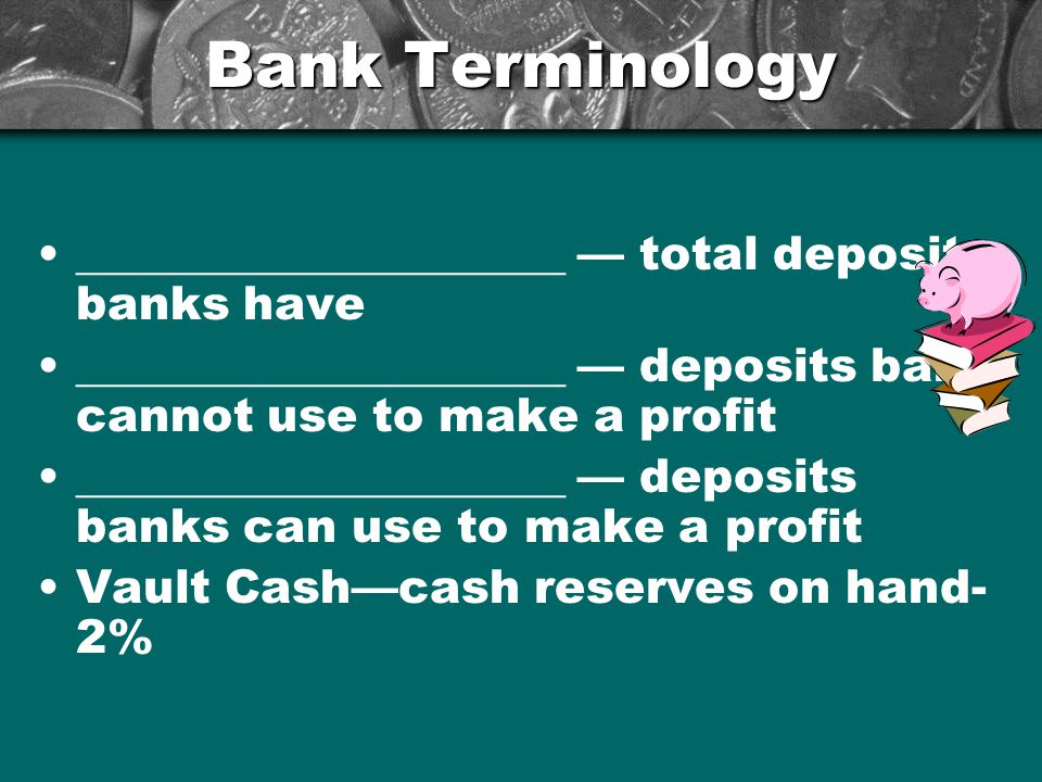 Bank Terminology _____________________ — total deposits banks have _____________________ — deposits bank cannot use to make a profit _____________________ — deposits banks can use to make a profit Vault Cash—cash reserves on hand- 2%