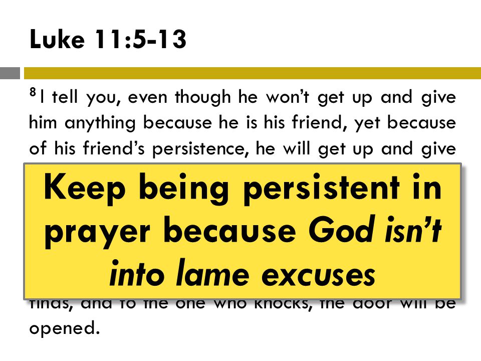 Luke 11: I tell you, even though he won’t get up and give him anything because he is his friend, yet because of his friend’s persistence, he will get up and give him as much as he needs.