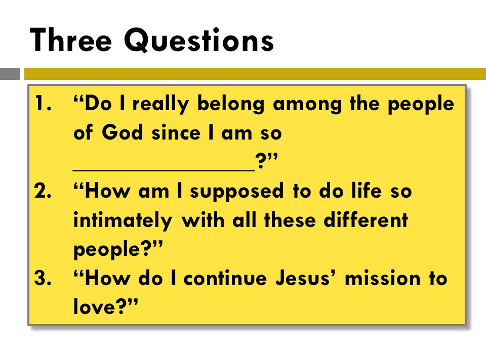 Three Questions 1. Do I really belong among the people of God since I am so _______________ 2. How am I supposed to do life so intimately with all these different people 3. How do I continue Jesus’ mission to love 1. Do I really belong among the people of God since I am so _______________ 2. How am I supposed to do life so intimately with all these different people 3. How do I continue Jesus’ mission to love