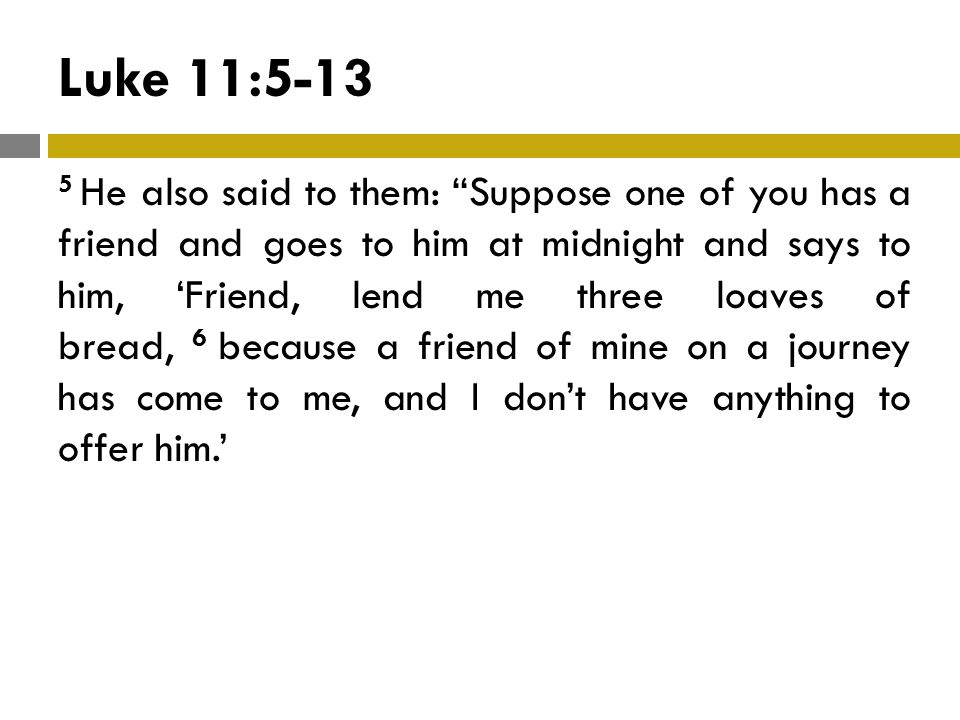 Luke 11: He also said to them: Suppose one of you has a friend and goes to him at midnight and says to him, ‘Friend, lend me three loaves of bread, 6 because a friend of mine on a journey has come to me, and I don’t have anything to offer him.’