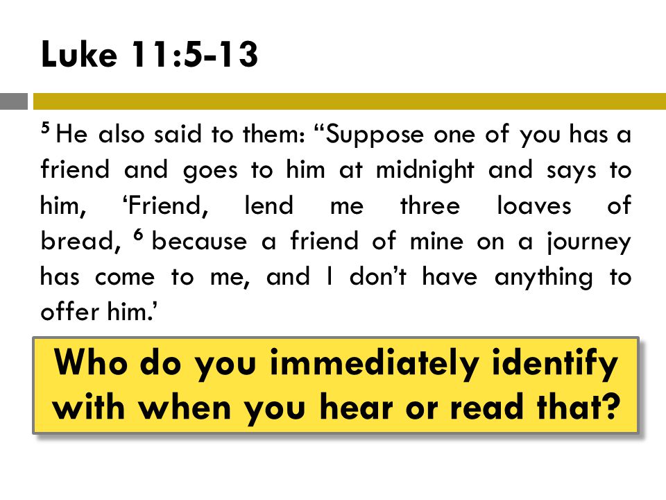 Luke 11: He also said to them: Suppose one of you has a friend and goes to him at midnight and says to him, ‘Friend, lend me three loaves of bread, 6 because a friend of mine on a journey has come to me, and I don’t have anything to offer him.’ Who do you immediately identify with when you hear or read that