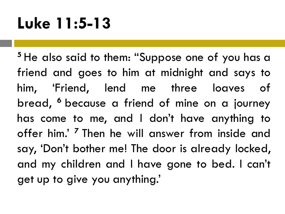 Luke 11: He also said to them: Suppose one of you has a friend and goes to him at midnight and says to him, ‘Friend, lend me three loaves of bread, 6 because a friend of mine on a journey has come to me, and I don’t have anything to offer him.’ 7 Then he will answer from inside and say, ‘Don’t bother me.