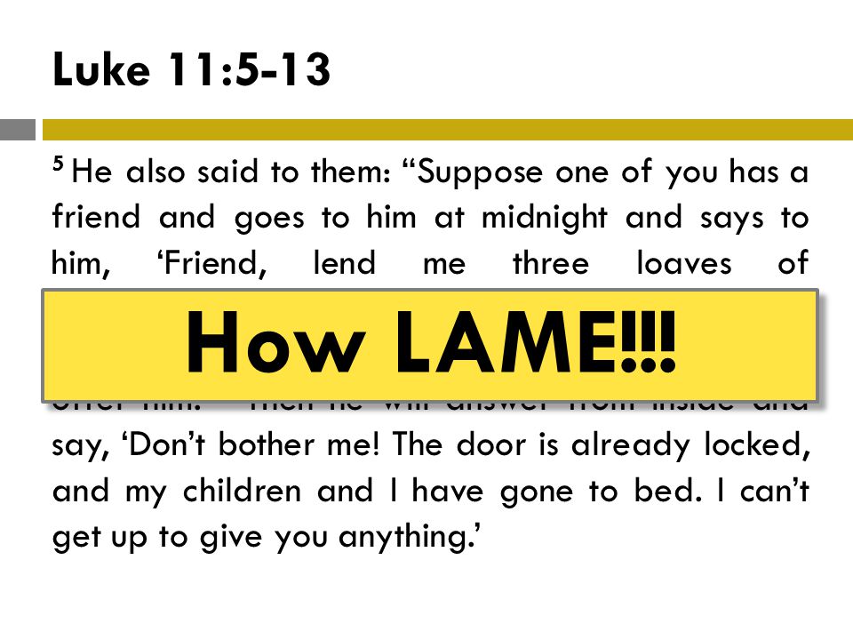 Luke 11: He also said to them: Suppose one of you has a friend and goes to him at midnight and says to him, ‘Friend, lend me three loaves of bread, 6 because a friend of mine on a journey has come to me, and I don’t have anything to offer him.’ 7 Then he will answer from inside and say, ‘Don’t bother me.