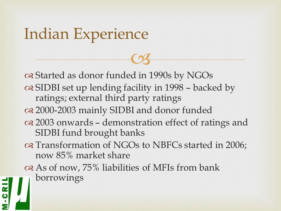   Started as donor funded in 1990s by NGOs  SIDBI set up lending facility in 1998 – backed by ratings; external third party ratings  mainly SIDBI and donor funded  2003 onwards – demonstration effect of ratings and SIDBI fund brought banks  Transformation of NGOs to NBFCs started in 2006; now 85% market share  As of now, 75% liabilities of MFIs from bank borrowings Indian Experience