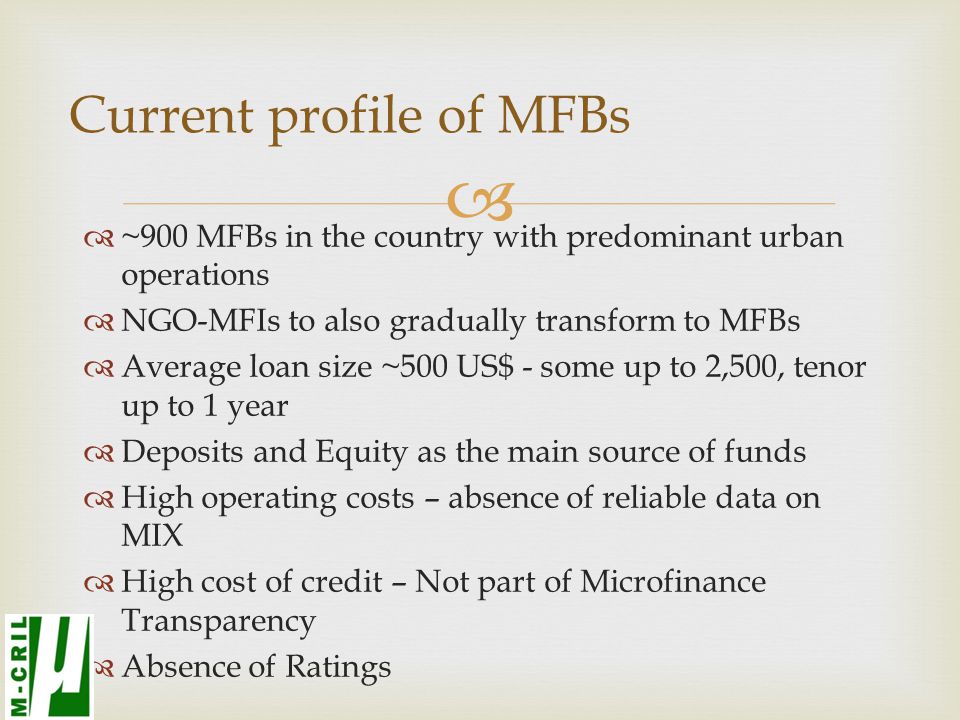  ~900 MFBs in the country with predominant urban operations  NGO-MFIs to also gradually transform to MFBs  Average loan size ~500 US$ - some up to 2,500, tenor up to 1 year  Deposits and Equity as the main source of funds  High operating costs – absence of reliable data on MIX  High cost of credit – Not part of Microfinance Transparency  Absence of Ratings Current profile of MFBs