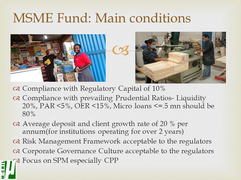  MSME Fund: Main conditions  Compliance with Regulatory Capital of 10%  Compliance with prevailing Prudential Ratios- Liquidity 20%, PAR <5%, OER <15%, Micro loans <=.5 mn should be 80%  Average deposit and client growth rate of 20 % per annum(for institutions operating for over 2 years)  Risk Management Framework acceptable to the regulators  Corporate Governance Culture acceptable to the regulators  Focus on SPM especially CPP