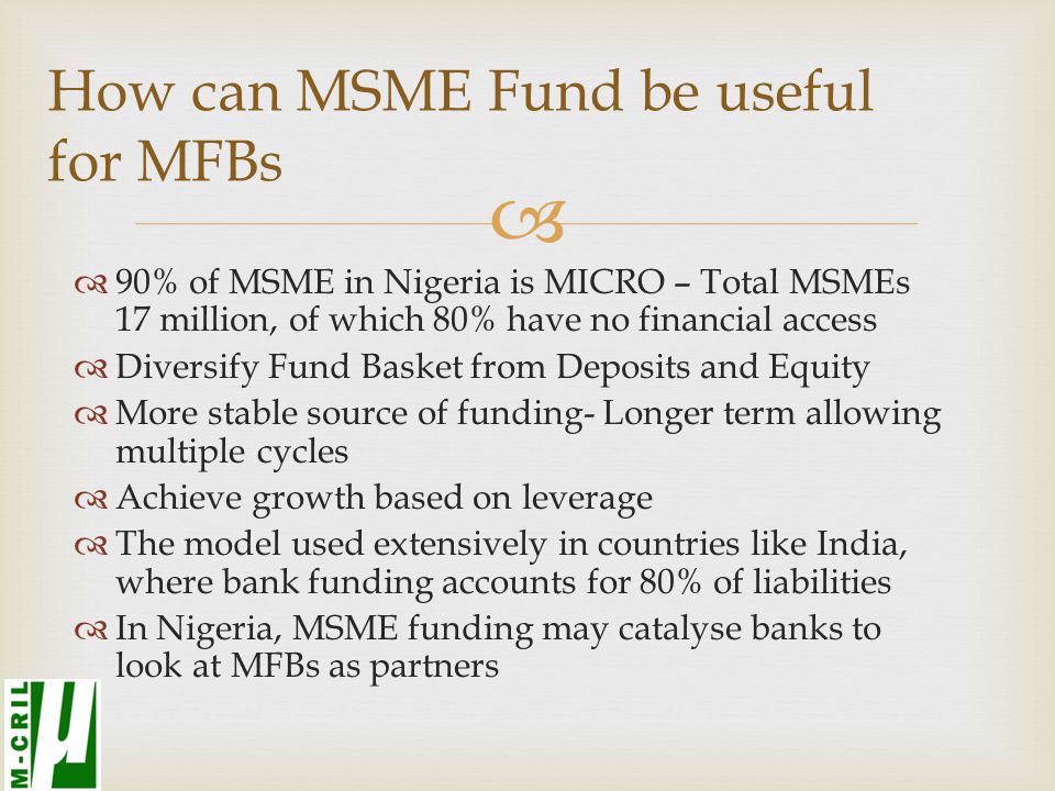   90% of MSME in Nigeria is MICRO – Total MSMEs 17 million, of which 80% have no financial access  Diversify Fund Basket from Deposits and Equity  More stable source of funding- Longer term allowing multiple cycles  Achieve growth based on leverage  The model used extensively in countries like India, where bank funding accounts for 80% of liabilities  In Nigeria, MSME funding may catalyse banks to look at MFBs as partners How can MSME Fund be useful for MFBs