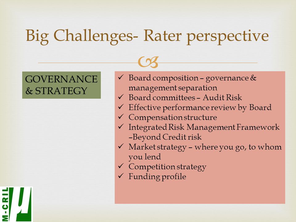  Big Challenges- Rater perspective GOVERNANCE & STRATEGY Board composition – governance & management separation Board committees – Audit Risk Effective performance review by Board Compensation structure Integrated Risk Management Framework –Beyond Credit risk Market strategy – where you go, to whom you lend Competition strategy Funding profile