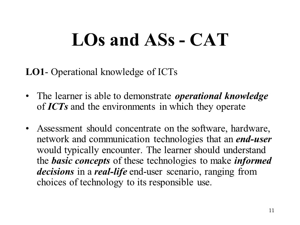 11 LOs and ASs - CAT LO1- Operational knowledge of ICTs The learner is able to demonstrate operational knowledge of ICTs and the environments in which they operate Assessment should concentrate on the software, hardware, network and communication technologies that an end-user would typically encounter.
