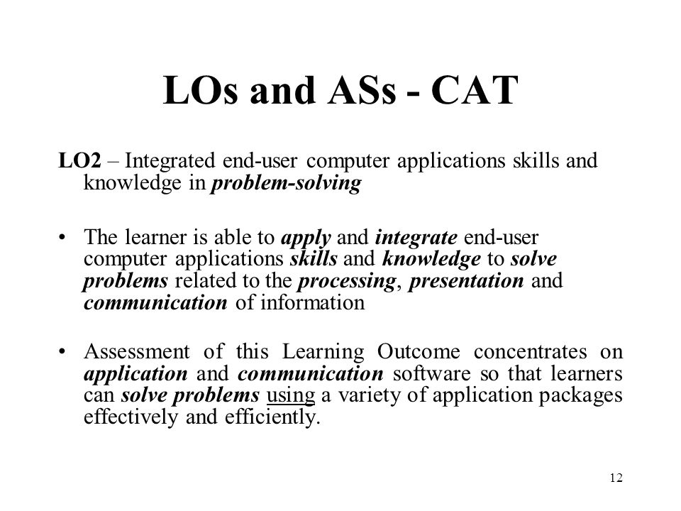 12 LOs and ASs - CAT LO2 – Integrated end-user computer applications skills and knowledge in problem-solving The learner is able to apply and integrate end-user computer applications skills and knowledge to solve problems related to the processing, presentation and communication of information Assessment of this Learning Outcome concentrates on application and communication software so that learners can solve problems using a variety of application packages effectively and efficiently.