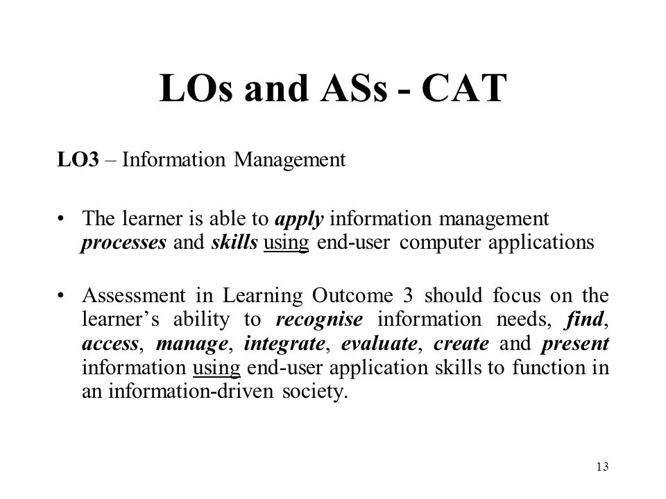 13 LOs and ASs - CAT LO3 – Information Management The learner is able to apply information management processes and skills using end-user computer applications Assessment in Learning Outcome 3 should focus on the learner’s ability to recognise information needs, find, access, manage, integrate, evaluate, create and present information using end-user application skills to function in an information-driven society.