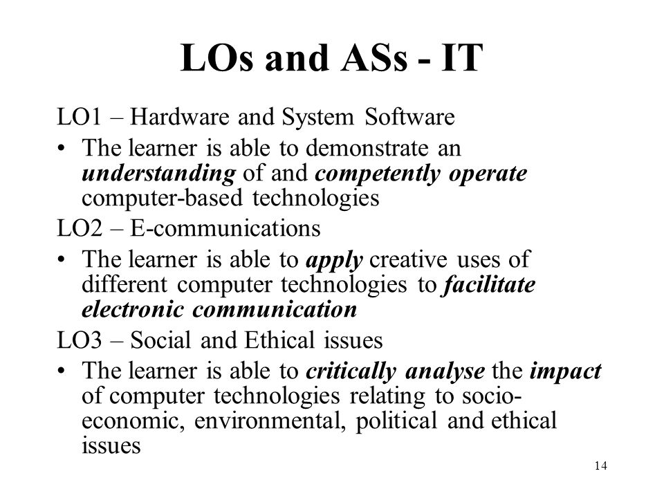 14 LOs and ASs - IT LO1 – Hardware and System Software The learner is able to demonstrate an understanding of and competently operate computer-based technologies LO2 – E-communications The learner is able to apply creative uses of different computer technologies to facilitate electronic communication LO3 – Social and Ethical issues The learner is able to critically analyse the impact of computer technologies relating to socio- economic, environmental, political and ethical issues