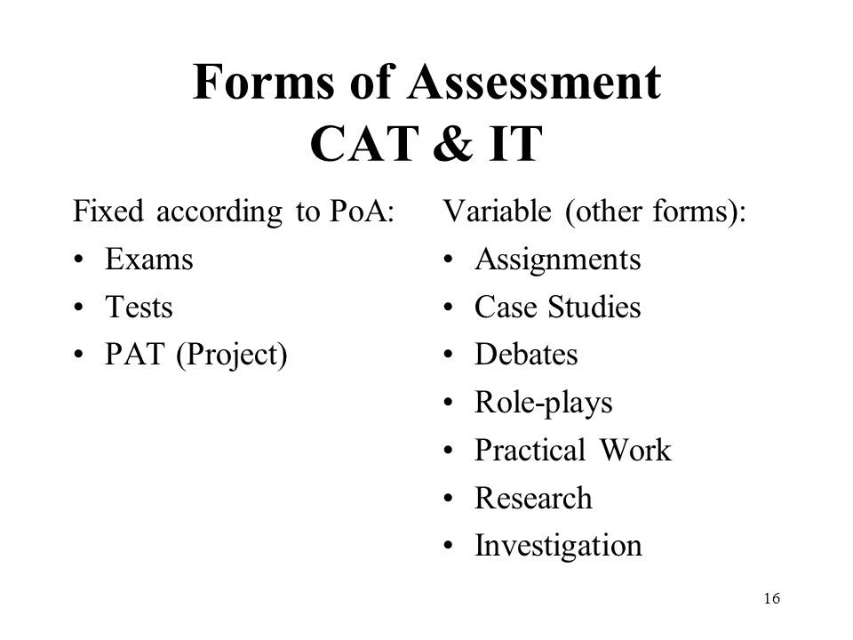 16 Forms of Assessment CAT & IT Fixed according to PoA: Exams Tests PAT (Project) Variable (other forms): Assignments Case Studies Debates Role-plays Practical Work Research Investigation