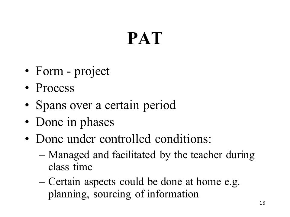18 PAT Form - project Process Spans over a certain period Done in phases Done under controlled conditions: –Managed and facilitated by the teacher during class time –Certain aspects could be done at home e.g.