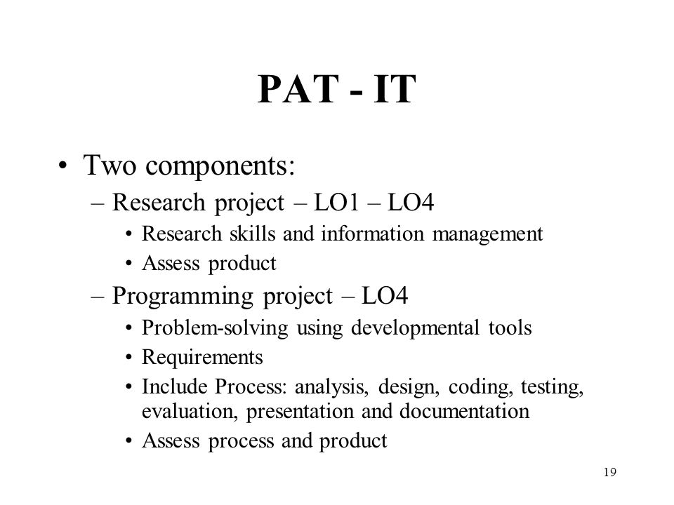 19 PAT - IT Two components: –Research project – LO1 – LO4 Research skills and information management Assess product –Programming project – LO4 Problem-solving using developmental tools Requirements Include Process: analysis, design, coding, testing, evaluation, presentation and documentation Assess process and product