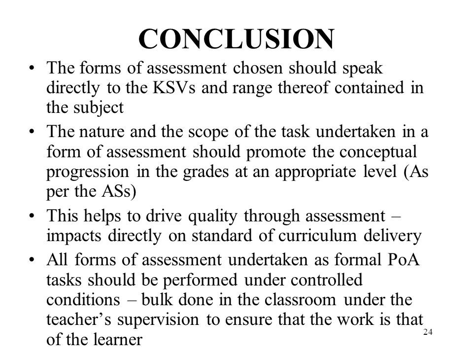 24 CONCLUSION The forms of assessment chosen should speak directly to the KSVs and range thereof contained in the subject The nature and the scope of the task undertaken in a form of assessment should promote the conceptual progression in the grades at an appropriate level (As per the ASs) This helps to drive quality through assessment – impacts directly on standard of curriculum delivery All forms of assessment undertaken as formal PoA tasks should be performed under controlled conditions – bulk done in the classroom under the teacher’s supervision to ensure that the work is that of the learner
