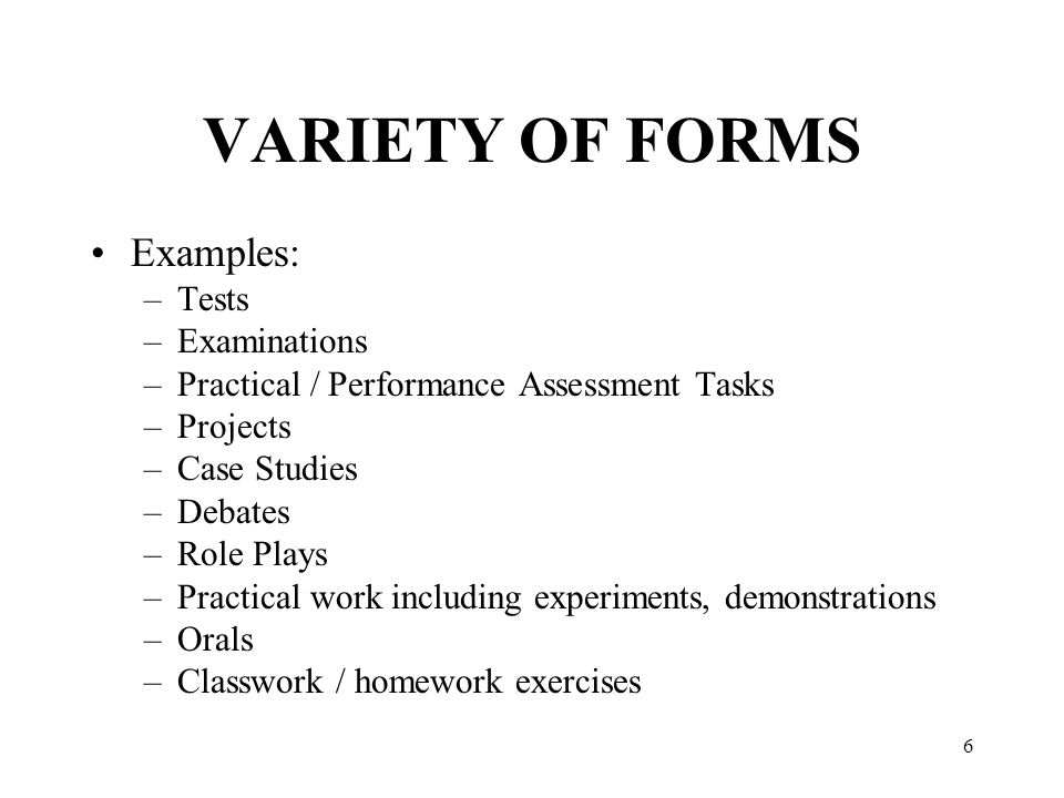 6 VARIETY OF FORMS Examples: –Tests –Examinations –Practical / Performance Assessment Tasks –Projects –Case Studies –Debates –Role Plays –Practical work including experiments, demonstrations –Orals –Classwork / homework exercises