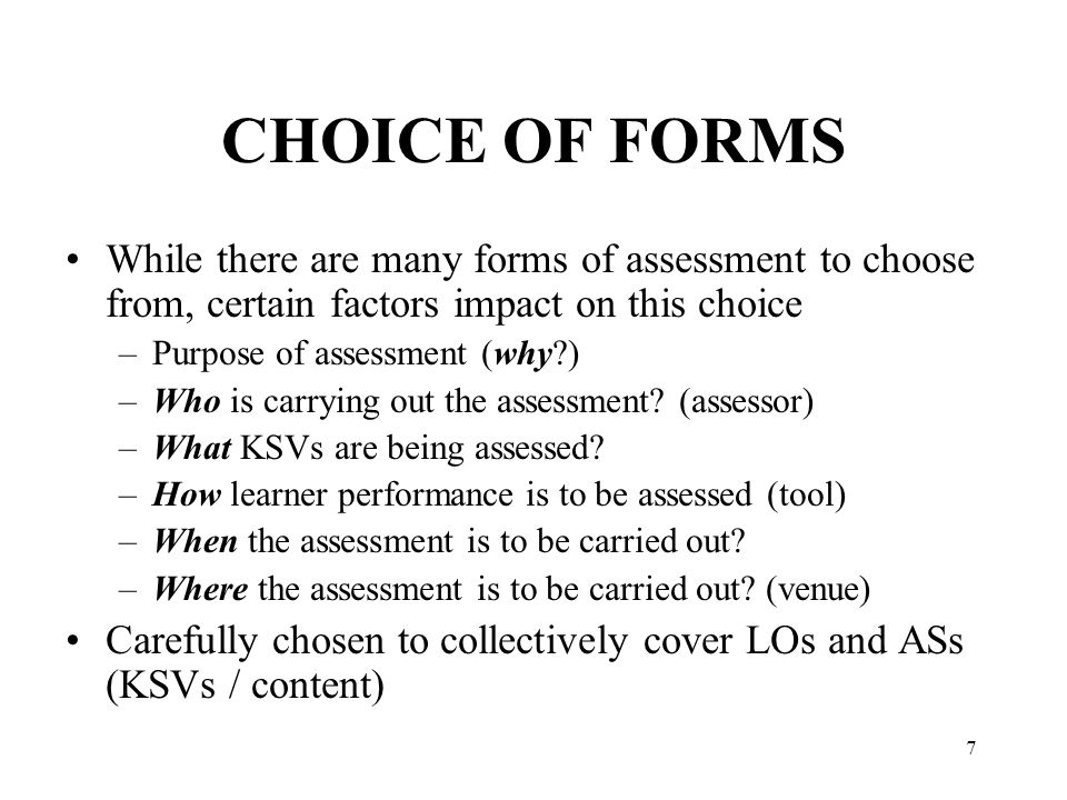 7 CHOICE OF FORMS While there are many forms of assessment to choose from, certain factors impact on this choice –Purpose of assessment (why ) –Who is carrying out the assessment.