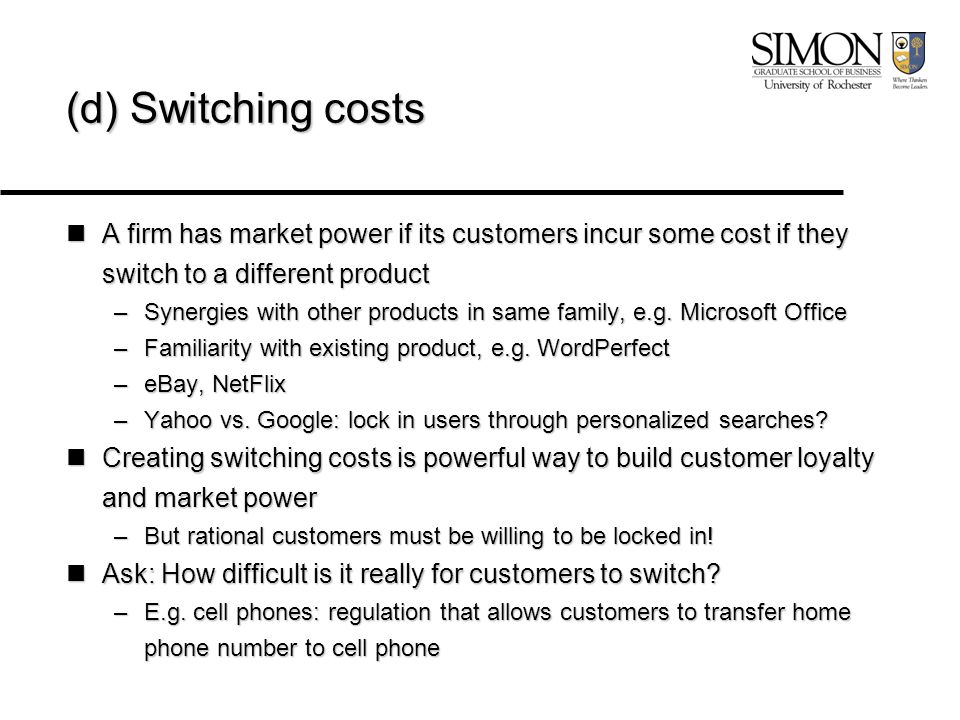 (d) Switching costs A firm has market power if its customers incur some cost if they switch to a different product A firm has market power if its customers incur some cost if they switch to a different product –Synergies with other products in same family, e.g.