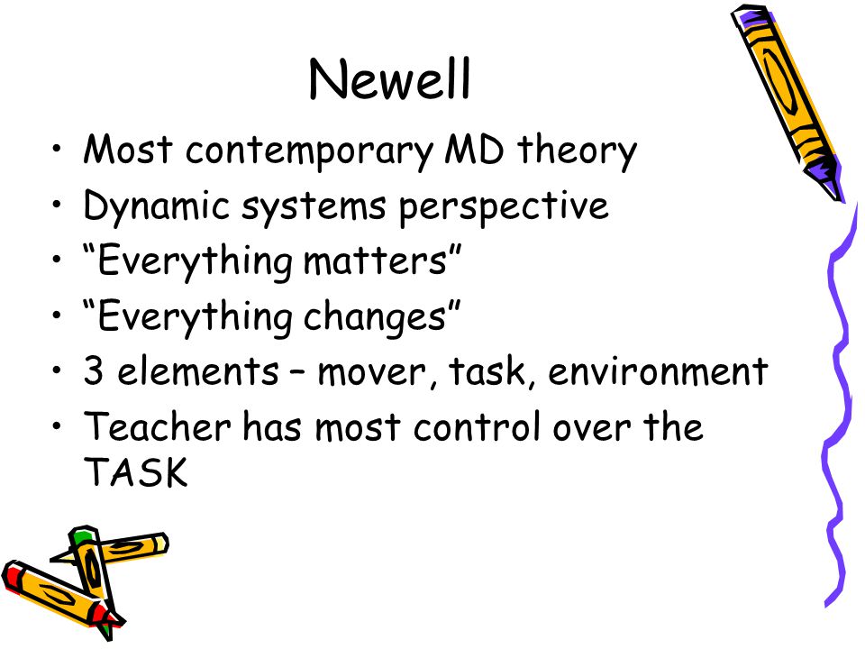 Newell Most contemporary MD theory Dynamic systems perspective Everything matters Everything changes 3 elements – mover, task, environment Teacher has most control over the TASK