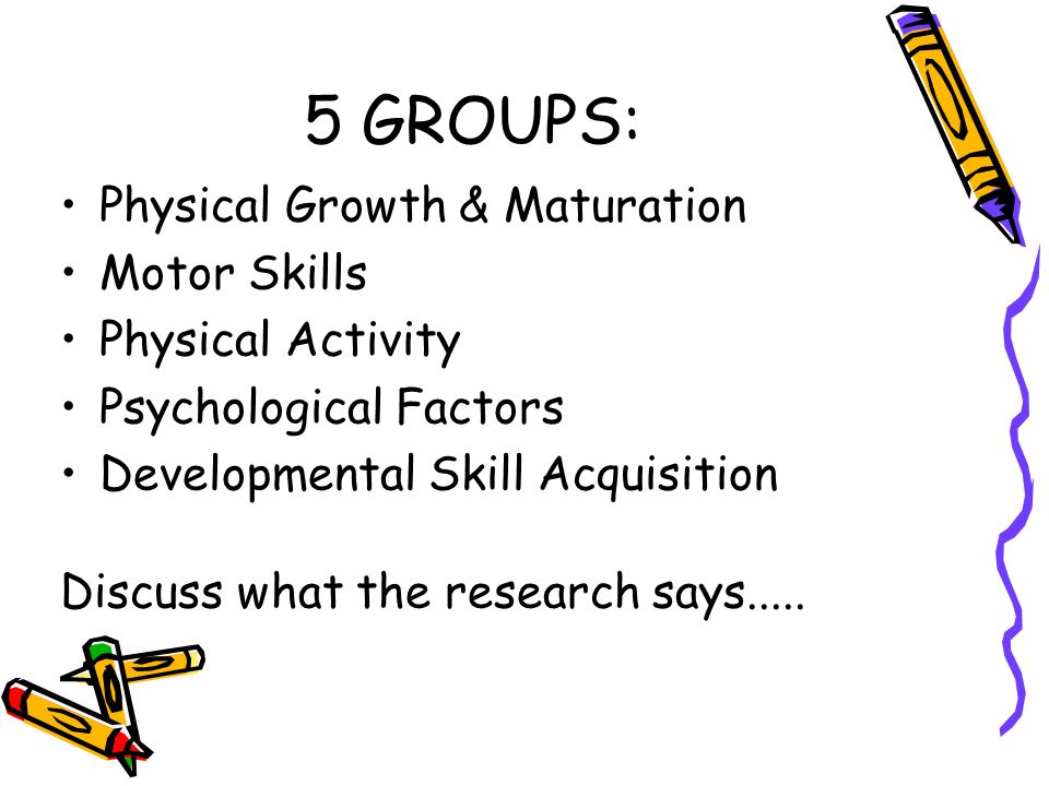 5 GROUPS: Physical Growth & Maturation Motor Skills Physical Activity Psychological Factors Developmental Skill Acquisition Discuss what the research says.....