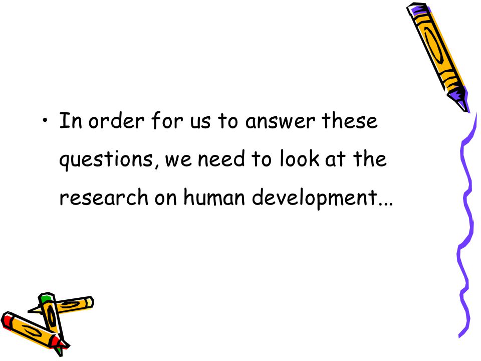 In order for us to answer these questions, we need to look at the research on human development...