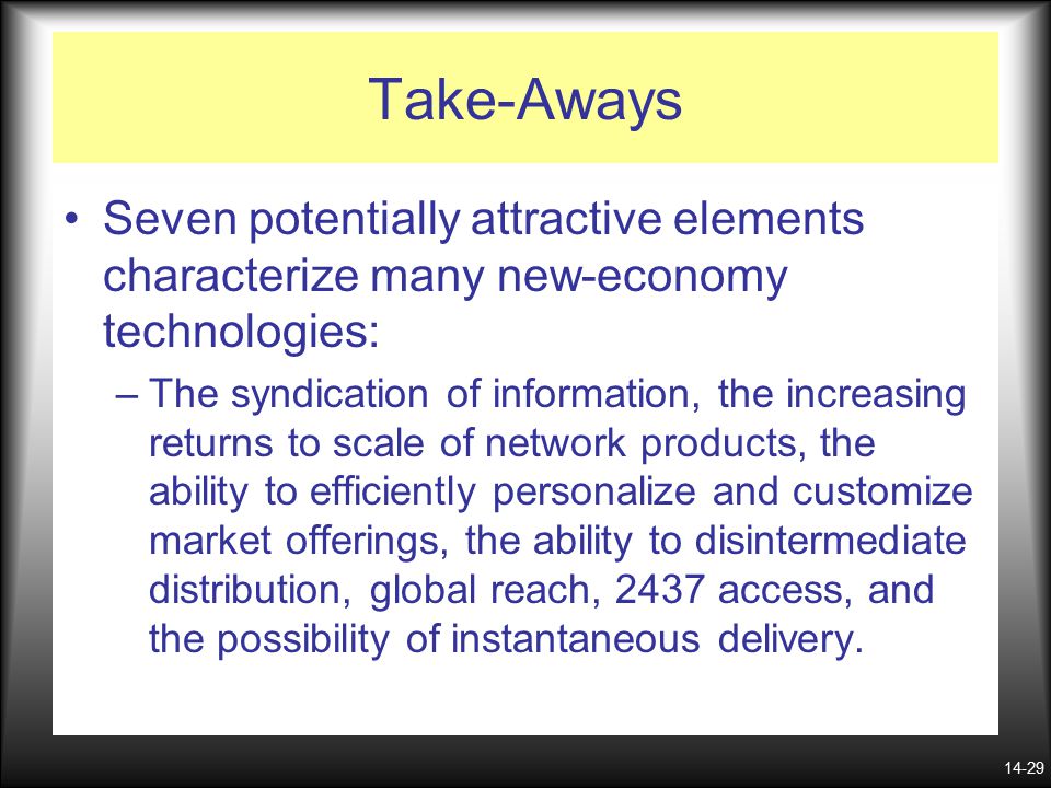 14-29 Take-Aways Seven potentially attractive elements characterize many new-economy technologies: –The syndication of information, the increasing returns to scale of network products, the ability to efficiently personalize and customize market offerings, the ability to disintermediate distribution, global reach, 2437 access, and the possibility of instantaneous delivery.