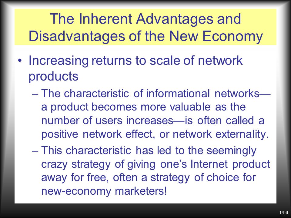 14-6 The Inherent Advantages and Disadvantages of the New Economy Increasing returns to scale of network products –The characteristic of informational networks— a product becomes more valuable as the number of users increases—is often called a positive network effect, or network externality.