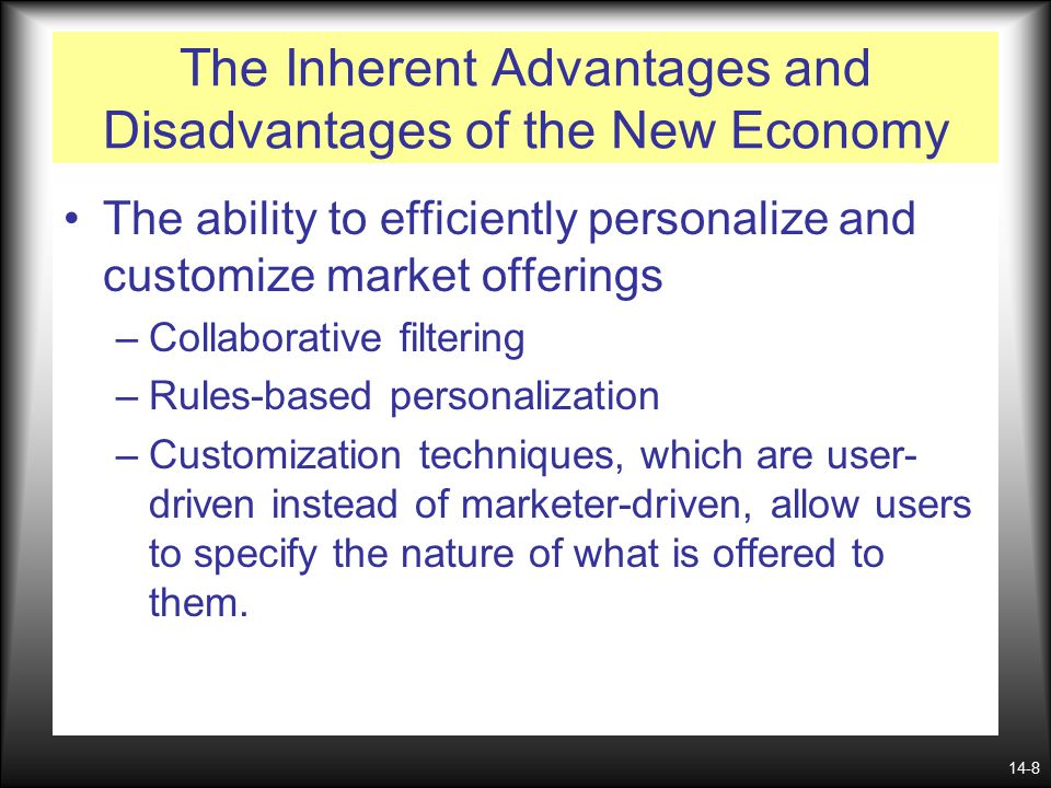 14-8 The Inherent Advantages and Disadvantages of the New Economy The ability to efficiently personalize and customize market offerings –Collaborative filtering –Rules-based personalization –Customization techniques, which are user- driven instead of marketer-driven, allow users to specify the nature of what is offered to them.