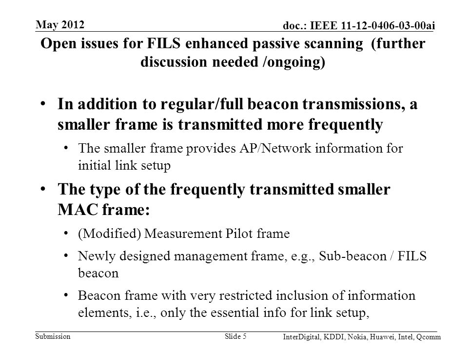 Submission doc.: IEEE ai Open issues for FILS enhanced passive scanning (further discussion needed /ongoing) In addition to regular/full beacon transmissions, a smaller frame is transmitted more frequently The smaller frame provides AP/Network information for initial link setup The type of the frequently transmitted smaller MAC frame: (Modified) Measurement Pilot frame Newly designed management frame, e.g., Sub-beacon / FILS beacon Beacon frame with very restricted inclusion of information elements, i.e., only the essential info for link setup, Slide 5 May 2012 InterDigital, KDDI, Nokia, Huawei, Intel, Qcomm