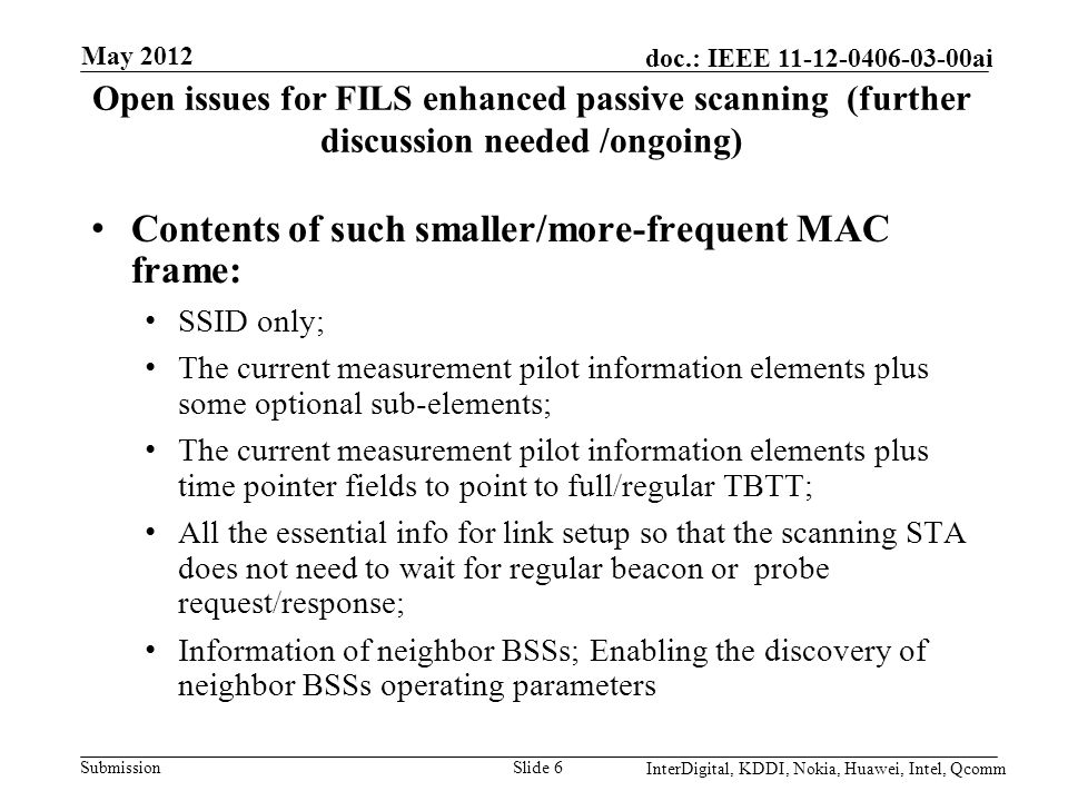 Submission doc.: IEEE ai Open issues for FILS enhanced passive scanning (further discussion needed /ongoing) Contents of such smaller/more-frequent MAC frame: SSID only; The current measurement pilot information elements plus some optional sub-elements; The current measurement pilot information elements plus time pointer fields to point to full/regular TBTT; All the essential info for link setup so that the scanning STA does not need to wait for regular beacon or probe request/response; Information of neighbor BSSs; Enabling the discovery of neighbor BSSs operating parameters Slide 6 May 2012 InterDigital, KDDI, Nokia, Huawei, Intel, Qcomm