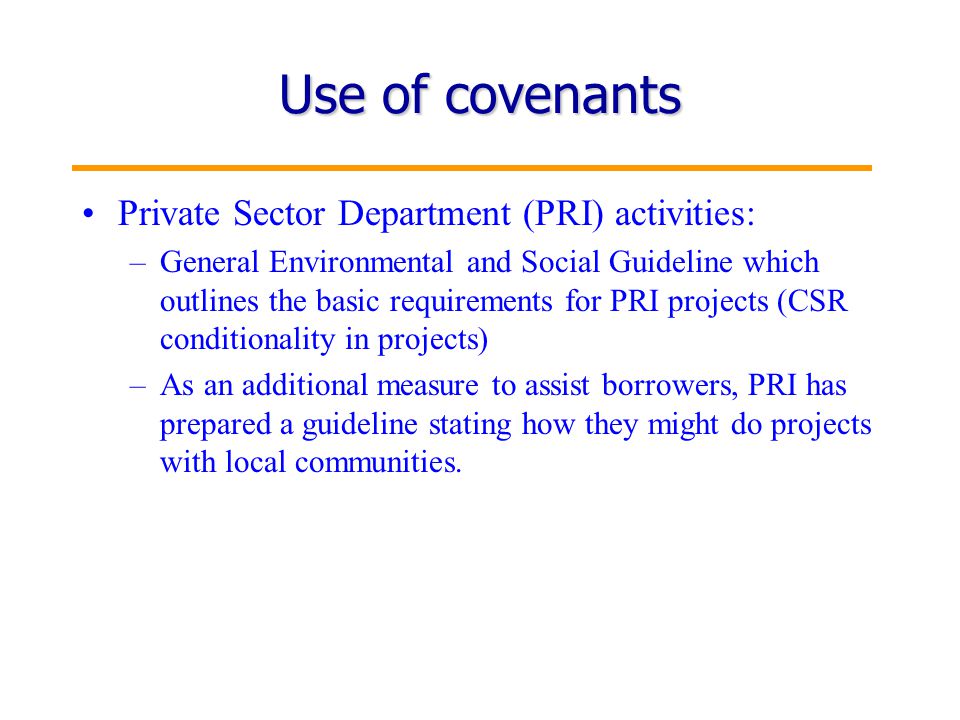 15 Use of covenants Private Sector Department (PRI) activities: –General Environmental and Social Guideline which outlines the basic requirements for PRI projects (CSR conditionality in projects) –As an additional measure to assist borrowers, PRI has prepared a guideline stating how they might do projects with local communities.