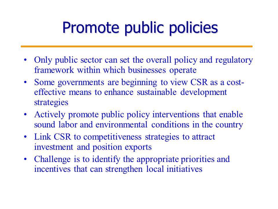 7 Promote public policies Only public sector can set the overall policy and regulatory framework within which businesses operate Some governments are beginning to view CSR as a cost- effective means to enhance sustainable development strategies Actively promote public policy interventions that enable sound labor and environmental conditions in the country Link CSR to competitiveness strategies to attract investment and position exports Challenge is to identify the appropriate priorities and incentives that can strengthen local initiatives