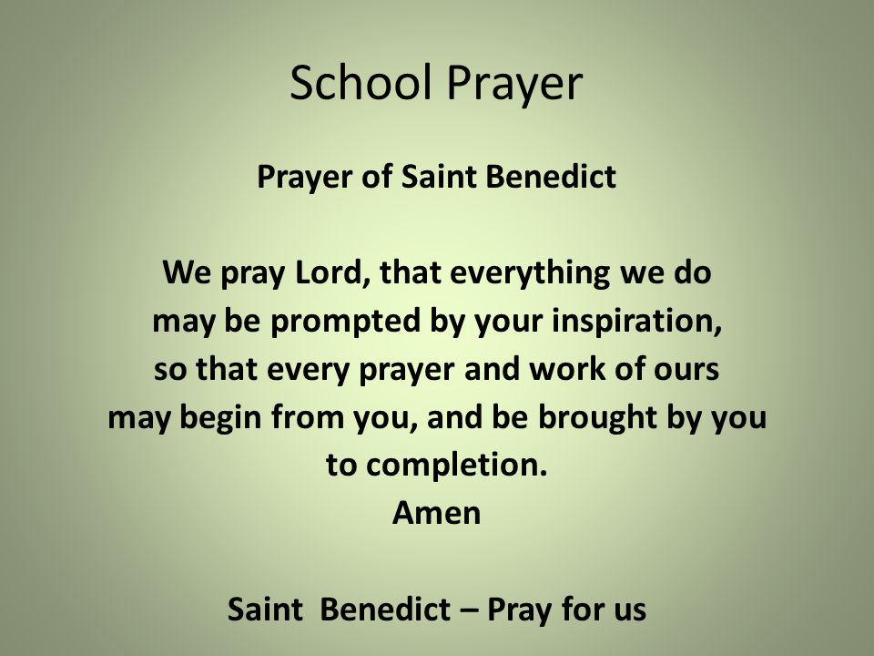 School Prayer Prayer of Saint Benedict We pray Lord, that everything we do may be prompted by your inspiration, so that every prayer and work of ours may begin from you, and be brought by you to completion.