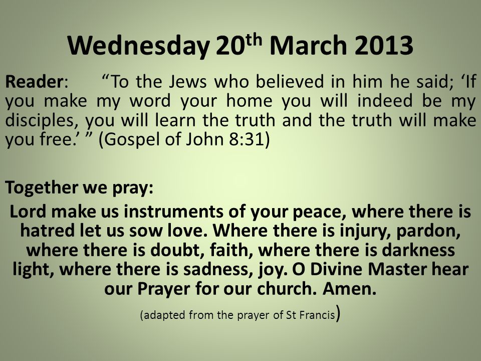 Wednesday 20 th March 2013 Reader: To the Jews who believed in him he said; ‘If you make my word your home you will indeed be my disciples, you will learn the truth and the truth will make you free.’ (Gospel of John 8:31) Together we pray: Lord make us instruments of your peace, where there is hatred let us sow love.