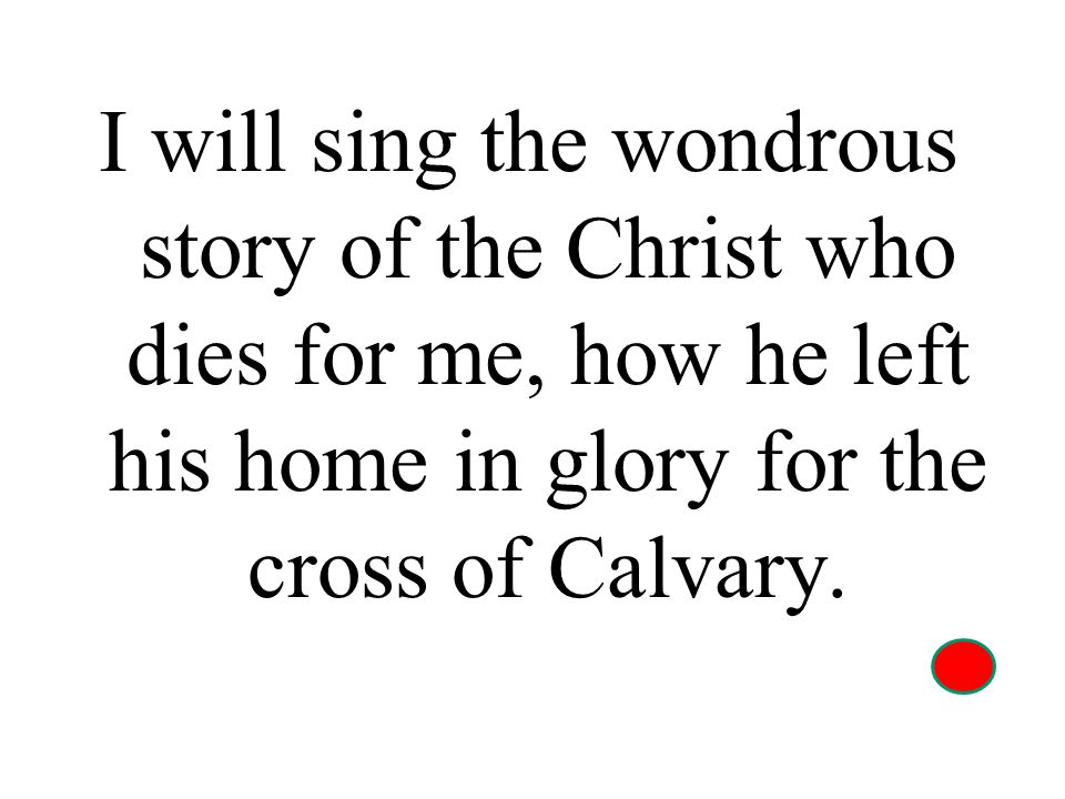 I will sing the wondrous story of the Christ who dies for me, how he left his home in glory for the cross of Calvary.