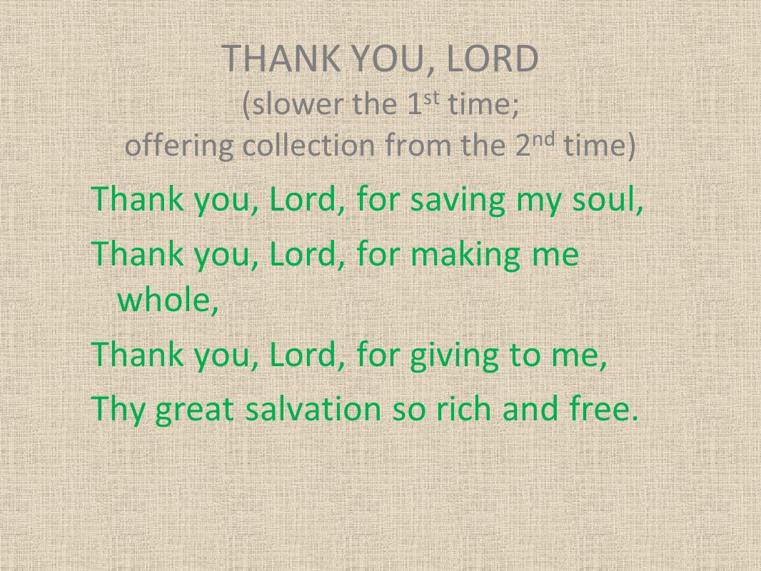 THANK YOU, LORD (slower the 1 st time; offering collection from the 2 nd time) Thank you, Lord, for saving my soul, Thank you, Lord, for making me whole, Thank you, Lord, for giving to me, Thy great salvation so rich and free.