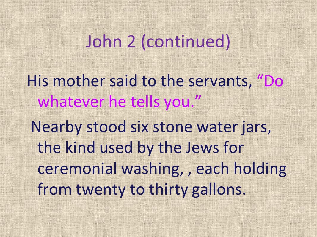 John 2 (continued) His mother said to the servants, Do whatever he tells you. Nearby stood six stone water jars, the kind used by the Jews for ceremonial washing,, each holding from twenty to thirty gallons.