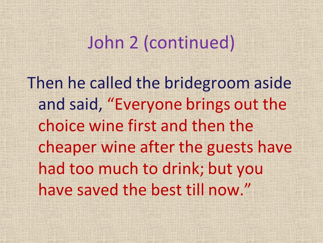 John 2 (continued) Then he called the bridegroom aside and said, Everyone brings out the choice wine first and then the cheaper wine after the guests have had too much to drink; but you have saved the best till now.